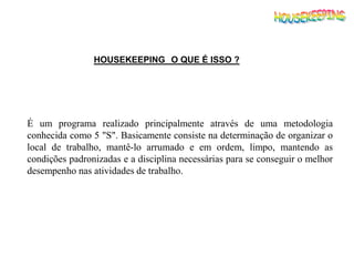 HOUSEKEEPING O QUE É ISSO ?
É um programa realizado principalmente através de uma metodologia
conhecida como 5 "S". Basicamente consiste na determinação de organizar o
local de trabalho, mantê-lo arrumado e em ordem, limpo, mantendo as
condições padronizadas e a disciplina necessárias para se conseguir o melhor
desempenho nas atividades de trabalho.
 