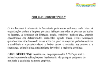 POR QUE HOUSEKEEPING ?
O ser humano é altamente influenciado pelo meio ambiente onde vive. A
organização, ordem e limpeza portanto influenciam todas as pessoas em todos
os lugares. A sensação de limpeza, asseio, conforto, estética etc., quando
encontrados em determinados ambientes agrada todos. Essas sensações
quando existentes dentro de nosso setor em geral na empresa poderão motivar
a qualidade e a produtividade, o baixo custo, o respeito aos prazos e a
segurança, criando ainda um ambiente favorável a melhoria contínua.
O HOUSEKEEPING constitui-se no programa dos 5 "Ss" que será o
primeiro passo da aplicação para implantação de qualquer programa de
melhoria e qualidade na nossa empresa.
 