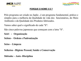 PORQUE O NOME 5 S ?
Pelo programa ser criado no Japão , é um programa fundamental, prático e
simples para a melhoria da Qualidade de vida dos funcionários, do Meio
Ambiente e da Qualidade dos Produtos fabricados.
Vamos saber qual o significado de cada "S":
São cinco palavras japonesas que começam com a letra "S".
Seiri - Organização
Seiton - Ordem e Padronização
Seiso – Limpeza
Seiketsu - Higiene Pessoal, Saúde e Conservação
Shitsuke – Auto -Disciplina
 