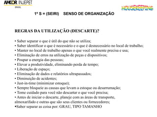 1º S = (SEIRI) SENSO DE ORGANIZAÇÃO
REGRAS DA UTILIZAÇÃO (DESCARTE)?
• Saber separar o que é útil do que não se utiliza;
• Saber identificar o que é necessário e o que é desnecessário no local de trabalho;
• Manter no local de trabalho apenas o que você realmente precisa e usa;
• Eliminação de erros na utilização de peças e dispositivos;
• Poupar a energia das pessoas;
• Elevar a produtividade, eliminando perda de tempo;
• Liberação de espaço;
• Eliminação de dados e relatórios ultrapassados;
• Diminuição de acidentes;
• Just-in-time (minimizar estoque);
• Sempre bloqueie as causas que levam a estoque ou desarrumação;
• Tome cuidado para você não descartar o que você precisa;
• Antes de iniciar o descarte, planeje com as áreas de transporte,
almoxarifado e outras que são seus clientes ou fornecedores;
Saber separar as coisa por: GRAU, TIPO TAMANHO
 