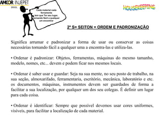 Cada material cada
ferramenta
tem que Ter seu lugar,
tornando fácil a qualquer
um encontrar
2º S= SEITON = ORDEM E PADRONIZAÇÃO
Significa arrumar e padronizar a forma de usar ou conservar as coisas
necessárias tornando fácil a qualquer uma a encontra-las e utiliza-las.
• Ordenar é padronizar: Objetos, ferramentas, máquinas do mesmo tamanho,
modelo, nomes, etc... devem e podem ficar nos mesmos locais.
• Ordenar é saber usar e guardar: Seja na sua mente, no seu posto de trabalho, na
sua seção, almoxarifado, ferramentaria, escritório, mecânica, laboratório e etc.
os documentos, máquinas, instrumentos devem ser guardados de forma a
facilitar a sua localização, por qualquer um dos seu colegas. É definir um lugar
para cada coisa.
• Ordenar é identificar: Sempre que possível devemos usar cores uniformes,
visíveis, para facilitar a localização de cada material.
 