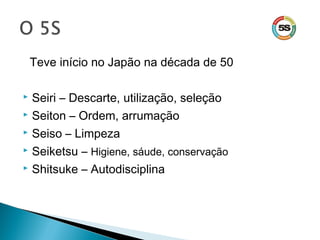 Teve início no Japão na década de 50
 Seiri – Descarte, utilização, seleção
 Seiton – Ordem, arrumação
 Seiso – Limpeza
 Seiketsu – Higiene, sáude, conservação
 Shitsuke – Autodisciplina
 