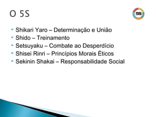  Shikari Yaro – Determinação e União
 Shido – Treinamento
 Setsuyaku – Combate ao Desperdício
 Shisei Rinri – Princípios Morais Éticos
 Sekinin Shakai – Responsabilidade Social
 