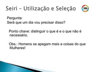 Pergunta:
Será que um dia vou precisar disso?
Ponto chave: distinguir o que é e o que não é
necessário.
Obs.: Homens se apegam mais a coisas do que
Mulheres!
 