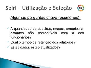 Algumas perguntas chave (escritórios):
 A quantidade de cadeiras, mesas, armários e
estantes são compatíveis com a dos
funcionários?
 Qual o tempo de retenção dos relatórios?
 Estes dados estão atualizados?
 