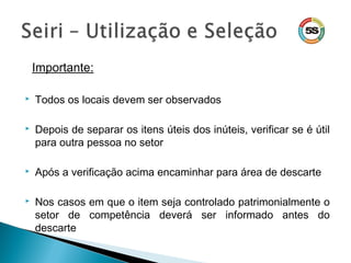 Importante:
 Todos os locais devem ser observados
 Depois de separar os itens úteis dos inúteis, verificar se é útil
para outra pessoa no setor
 Após a verificação acima encaminhar para área de descarte
 Nos casos em que o item seja controlado patrimonialmente o
setor de competência deverá ser informado antes do
descarte
 
