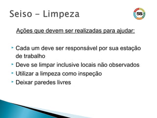 Ações que devem ser realizadas para ajudar:
 Cada um deve ser responsável por sua estação
de trabalho
 Deve se limpar inclusive locais não observados
 Utilizar a limpeza como inspeção
 Deixar paredes livres
 