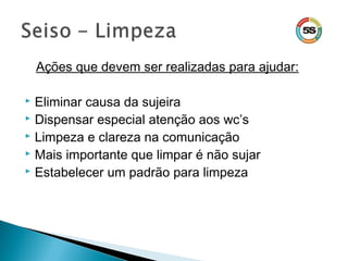 Ações que devem ser realizadas para ajudar:
 Eliminar causa da sujeira
 Dispensar especial atenção aos wc’s
 Limpeza e clareza na comunicação
 Mais importante que limpar é não sujar
 Estabelecer um padrão para limpeza
 