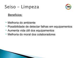 Benefícios:
 Melhoria do ambiente
 Possibilidade de detectar falhas em equipamentos
 Aumenta vida útil dos equipamentos
 Melhoria do moral dos colaboradores
 