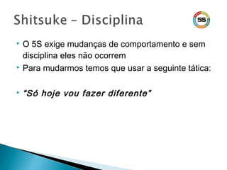  O 5S exige mudanças de comportamento e sem
disciplina eles não ocorrem
 Para mudarmos temos que usar a seguinte tática:
 “Só hoje vou fazer diferente”
 