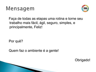 Faça de todas as etapas uma rotina e torne seu
trabalho mais fácil, ágil, seguro, simples, e
principalmente, Feliz!
Por quê?
Quem faz o ambiente é a gente!
Obrigado!
 