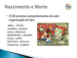  O 5S envolve comportamentos de auto
organização do tipo:
ABRIU… FECHE!
ACENDEU…APAGUE!
LIGOU…DESLIGUE!
DESARRUMOU…ARRUME!
SUJOU…LIMPE!
NÃO É SEU…DEVOLVA!
PROMETEU…CUMPRA!
 