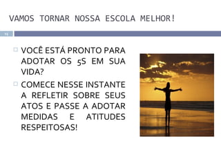 VAMOS TORNAR NOSSA ESCOLA MELHOR!
15



        VOCÊ ESTÁ PRONTO PARA
         ADOTAR OS 5S EM SUA
         VIDA?
        COMECE NESSE INSTANTE
         A REFLETIR SOBRE SEUS
         ATOS E PASSE A ADOTAR
         MEDIDAS E ATITUDES
         RESPEITOSAS!
 