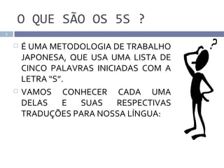 O QUE SÃO OS 5S ?
2


       É UMA METODOLOGIA DE TRABALHO
        JAPONESA, QUE USA UMA LISTA DE
        CINCO PALAVRAS INICIADAS COM A
        LETRA “S”.
       VAMOS CONHECER CADA UMA
        DELAS    E  SUAS    RESPECTIVAS
        TRADUÇÕES PARA NOSSA LÍNGUA:
 