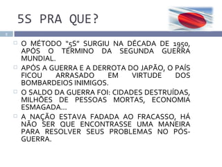 5S PRA QUE?
5

       O MÉTODO “5S” SURGIU NA DÉCADA DE 1950,
        APÓS O TÉRMINO DA SEGUNDA GUERRA
        MUNDIAL.
       APÓS A GUERRA E A DERROTA DO JAPÃO, O PAÍS
        FICOU   ARRASADO     EM     VIRTUDE   DOS
        BOMBARDEIOS INIMIGOS.
       O SALDO DA GUERRA FOI: CIDADES DESTRUÍDAS,
        MILHÕES DE PESSOAS MORTAS, ECONOMIA
        ESMAGADA...
       A NAÇÃO ESTAVA FADADA AO FRACASSO, HÁ
        NÃO SER QUE ENCONTRASSE UMA MANEIRA
        PARA RESOLVER SEUS PROBLEMAS NO PÓS-
        GUERRA.
 