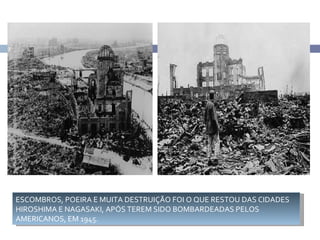 7




    ESCOMBROS, POEIRA E MUITA DESTRUIÇÃO FOI O QUE RESTOU DAS CIDADES
    HIROSHIMA E NAGASAKI, APÓS TEREM SIDO BOMBARDEADAS PELOS
    AMERICANOS, EM 1945.
 