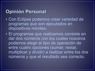• Con Eclipse podemos crear variedad de
programas que son ejecutados en
dispositivos móviles.
• El programas que realizamos consiste en
dar dos números con los cuales nosotros
podemos elegir el tipo de operación de
entre cuatro opciones (sumar, restar,
multiplicar y dividir) a realizar entre los dos
números y que el resultado sea correcto.
 