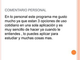 COMENTARIO PERSONAL
En lo personal este programa me gusto
mucho ya que estan 3 opciones de uso
cotidiano en una sola aplicación y es
muy sencillo de hacer ya cuando le
entiendes , lo puedes aplicar para
estudiar y muchas cosas mas.
 