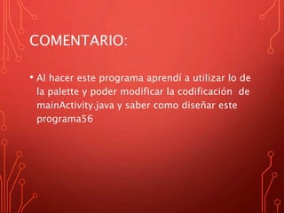 COMENTARIO:
• Al hacer este programa aprendí a utilizar lo de
la palette y poder modificar la codificación de
mainActivity.java y saber como diseñar este
programa56
 