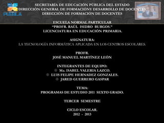 SECRETARÍA DE EDUCACIÓN PÚBLICA DEL ESTADO
DIRECCIÓN GENERAL DE FORMACIÓNY DESARROLLO DE DOCENTES
          DIRECCIÓN DE FORMACIÓN DE DOCENTES

                ESCUELA NORMAL PARTICULAR
               “PROFR. RAÚL ISIDRO BURGOS.”
           LICENCIATURA EN EDUCACIÓN PRIMARIA.

                       ASIGNATURA:
LA TECNOLOGÍA INFORMÁTICA APLICADA EN LOS CENTROS ESCOLARES.

                          PROFR.
                JOSÉ MANUEL MARTÍNEZ LEÓN

                 INTEGRANTES DE EQUIPO:
                Ma. ISABEL VALERIA LAZCO.
             LUIS FELIPE HERNADEZ GONZALES.
                 JARED GUERRERO GASPAR

                          TEMA:
          PROGRAMAS DE ESTUDIO 2011 SEXTO GRADO.

                     TERCER SEMESTRE

                      CICLO ESCOLAR.
                         2012 - 2013
 