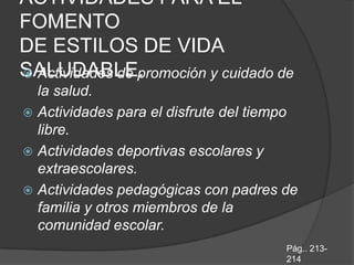 ACTIVIDADES PARA EL
FOMENTO
DE ESTILOS DE VIDA
SALUDABLE.
 Actividades de promoción y cuidado de
  la salud.
 Actividades para el disfrute del tiempo
  libre.
 Actividades deportivas escolares y
  extraescolares.
 Actividades pedagógicas con padres de
  familia y otros miembros de la
  comunidad escolar.
                                       Pág.. 213-
                                       214
 
