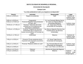 SEXTO COLOQUIO DE DESARROLLO REGIONAL
Universidad de Guanajuato
Campus León
“La crisis ambiental en León y su impacto en el desarrollo”
Horario
8:00 a.m. a 9:00 a.m.

9:00 a.m. a 9:30 a.m.
9:30 a.m. a 10:30 a.m.
10:30 a.m. a 11:30 a.m.

11:30 a.m. a 12:30 p.m.

12:30 p.m. a 1:00 p.m.

1:00 p.m. a 2:00 p.m.

2:00 p.m. a 3:00 p.m.

Actividad
Registro de asistentes

Inauguración
Dr. Luis Fernando Macías García
Ponencia Magistral “Crisis Ambiental
Dr. José Luis Palacios Blanco.
en León, Gto.”
Universidad Meridiano.
Ponencia “Valoración del medio
Dr. Jorge Isauro Rionda.
ambiente por los problemas que
Universidad de Guanajuato.
representa su explotación”.
Ponencia “Programa de Servicios
Ing. Marcos Alejandro Ramírez Aza.
Ambientales bajo el esquema de
Analista técnico de Servicios
fondos concurrentes en el municipio de
Ambientales.
León”.
Coffe Break
Meseros
Ponencia “El reto ambiental ante la
imposición del crecimiento económico
en Gto”.
Ponencia “Residuos sólidos en León”

3:00 p.m. a 4:00 p.m.
4:00 p.m. a 4:15 p.m.
4:15 p.m. a 6:00 p.m.

Responsable
Staff

Clausura
Comida

Lugar
Vestíbulo de
auditorio Jorge
Ibargüengoitia

Auditorio Jorge
Ibargüengoitia

Vestíbulo de
auditorio Jorge
Ibargüengoitia

Dr. Daniel Tagle Zamora.
Universidad de Guanajuato.
Ing. Fernando Basurto de la
Universidad de Guanajuato.
Mpur. Juan Pablo Luna Mercado.
Alumnos de Desarrollo Regional
Meseros

Auditorio Jorge
Ibargüengoitia

Vestíbulo
de
auditorio Jorge
Ibargüengoitia

 
