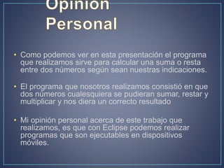 • Como podemos ver en esta presentación el programa
que realizamos sirve para calcular una suma o resta
entre dos números según sean nuestras indicaciones.
• El programa que nosotros realizamos consistió en que
dos números cualesquiera se pudieran sumar, restar y
multiplicar y nos diera un correcto resultado
• Mi opinión personal acerca de este trabajo que
realizamos, es que con Eclipse podemos realizar
programas que son ejecutables en dispositivos
móviles.
 