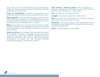 hacia abajo, sino en todas direcciones; la presión ejercida         Sector informal o economía informal: sector económico no
      sobre un cuerpo por el aire equivale a 14.7 libras por pulgada      regulado. ejemplos de subempleo son los vendedores de
      cuadrada, al nivel del mar.                                         dulces, flores, alimentos, etc., en las calles.
      Proceso de industrialización: proceso de desarrollo de la           Sismo: sacudida de la corteza terrestre.
      actividad industrial en la estructura económica de un país.
                                                                          Sismógrafo: instrumento registrador de los sismos.
      Región geográfica: es una porción de espacio terrestre cuya
      individualización obedece a la combinación muy estrecha             Social: se refiere a lo relacionado con los seres humanos
      de las características físicas, de los de la historia, y de las     que viven en asociación unos con otros.
      actividades de las sociedades que la ocupan.                        Urbanización: acción de urbanizar. está relacionado con el
      Relieve: hace referencia a las formas que tiene la corteza          crecimiento de las ciudades y con el abandono de las áreas
      terrestre o litosfera en la superficie, tanto al referirnos a las   rurales por la población.
      tierras emergidas, como al relieve submarino, es decir, al          Urbano: lo que pertenece a una ciudad.
      fondo del mar.
      Sectores económícos: es la división de la actividad económica
      de un estado o territorio, atendiendo al tipo de proceso
      productivo que tenga lugar. desde la publicación de las
      obras del australiano colin clark en 1940, las actividades
      económicas se dividen en tres grandes sectores
      denominados primario, secundario y terciario.




176
       Programa de estudio de sexto grado
 