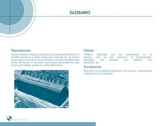 GLOSARIO




      Teponahuaste:                                                 Utileria:
      tambor-xilófono antiguo usado por los pueblos prehispánicos   Objetos utilizados por los personajes en la
      en Mesoamérica y otras zonas que consiste en un tronco        escena, que no son vestuario ni escenografía.
      ahuecado y cerrado en sus extremos con una hendidura en       Ejemplos:       una linterna, una cartera, una
      forma de hache en el centro que forma dos lengüetas que       sombrilla, etc.
      al ser percutidas, producen notas diferentes.
                                                                    Vocalización:
                                                                    Articular con la debida distinción, las vocales, consonantes
                                                                    y sílabas de una palabra.




212
       Programa de estudio de sexto grado
 