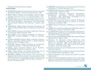 Integrada. Editorial Voluntad. Bogotá.                     MARRERO, Levi Viajemos por América. Editorial Cultural
Estudios Sociales                                             Venezolano. 4ª Edición Venezuela 1979.
                                                              MARBAN, Edilberto Historia de Amerita. Editorial Kapeluzs
  ALVARENGA, Ivo Príamo Las Causas de la Crisis que sufre     2, Buenos Aires, Argentina, 1969.
  El Salvador, ANPES, San Salvador, El Salvador, 1990.
                                                              MARROQUIN, Alejandro Dagoberto Panchimalco,
  BIAGI, Shirley Impacto de los Medios Comunicación.          Investigación Sociológica. Editorial Universitaria,
  Editorial THomson S.A. de C.V. 4ª Edición. México, 1999.    El Salvador, 1959. Apreciación Sociológica de la
  BRANER, Jeff y otros Conozca El Salvador.Publicaciones.     Independencia. El Salvador, 1964.
  CALERO PEREZ, Mavilo ON YOUR OWN, Estados Unidos            WAISELFISZ, Jacobo El Comercio Exterior, El Mercado
  1997 Potencialidades y Limitaciones de la Educación         Común y la Industrialización en relación al Conflicto
  Constructivista Editorial San Marcos,1ª Edición Perú        Honduras, El Salvador, 1969.
  20p2.                                                       WHITE, Alastair El Salvador, UCA/Editores, San Salvador
  CHINCHILLA, Miguel Ángel Geografía Visualizada. El          1983.
  Salvador. Editorial Piedra Santa 1ª Impresión. Guatemala,   UMAÑA, Carlos Un Nuevo Mapa para El Salvador, Edición
  1993.                                                       Tendencias. 1ª Edición, El Salvador, 1996.
  DIAZ PINEDA, Francisco Ecología y Desarrollo. Editorial     EL SALVADOR Constitución de la República El Salvador,
  Complutense. Madrid, España, 1996.                          Edición Especial 1983. Censo de El Salvador, 2008 Código
  FEO BASTO, José Vicente Geografía de América.               de Trabajo. Código de la Familia.
  LATITUDES. Editorial NORMA. 1ª Edición, Colombia,           Editorial Televisa INTERNACIONAL Almanaque Mundial
  2002.                                                       2008 Edición 54, México, 2008.
  FLORES PALENCIA, Miguel Ángel y Martínez Salazar,           Ministerio de Educación Guías Didácticas sobre
  Manuel Geografía General Física y Política.Editorial        Educación en Población para Educación Básica. 2ª
  Harla S.A. de .C.V. México 1993.                            Edición, El Salvador, 1990. Guías Didácticas sobre
  GUEVARA, Ricardo Historia Ilustrada de El Salvador          Educación Ambiental. 1997. Libro de texto de Estudios
  Impresiones Robles, 1ª Editorial. El Salvador 1993.         Sociales 5. Colección Cipotes 1997.
  LOPEZ, Carlos Gregorio Historia de El Salvador.             Federación Internacional de Planificación de la Familia,
  EQUIPOMAÍZ, 5ª Edición, El Salvador, 2002.                  Región Occidental.
  LUNA, David Manual de Historia Económica de El              Sexualidad Humana y de Relaciones personales Nueva.
  Salvador. Editorial Universitaria El Salvador, 1971.        York, Estados Unidos de América, 1983.
  MARTINEZ PEÑATE, Oscar Historia de El Salvador El           Editorial Santillana. Libro de texto de Estudios Sociales,
  Salvador. Del Conflicto armado a la negociación 1979-       Quinto grado.
  1989. El Salvador los Acuerdos de Paz y el Informe de       UNESCO Guía Metodológica de Educación en Derechos
  la Comisión de la Unidad Editorial Nuevo Enfoque, 1ª        Humanos. Ciclos de Educación Básica, Guatemala, 1996.
  Edición, El Salvador, 2007.                                 Manual de Educación en Derechos Humanos. Instituto

                                                                                                                                               237
                                                                                                          Programa de estudio de sexto grado
 