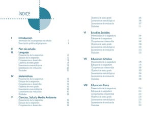ÍNDICE
                                                           Objetivos de sexto grado        105
                                                           Lineamientos metodológicos      106
                                                           Lineamientos de evaluación      107
                                                           Unidades                        111

                                                    VI     Estudios Sociales
                                                           Presentación de la asignatura   144
I     Introducción                                         Enfoque de la asignatura        144
      Innovación de los programas de estudio   5           Competencias a desarrollar      144
      Descripción gráfica del programa         8           Objetivos de sexto grado        150
                                                           Lineamientos metodológicos      150
II    Plan de estudio                                      Lineamientos de evaluación      153
III   Lenguaje                                             Unidades                        155
      Presentación de la asignatura            12
      Enfoque de la asignatura                 12
      Competencias a desarrollar               19   VII    Educación Artística
      Objetivos de sexto grado                 19          Presentación de la asignatura   178
      Lineamientos metodológicos               19          Enfoque de la asignatura        178
      Lineamientos de evaluación               22          Competencias a desarrollar      180
      Unidades                                 25          Objetivos de sexto grado        183
                                                           Lineamientos metodológicos      184
IV    Matemáticas                                          Lineamientos de evaluación      185
      Presentación de la asignatura            56          Unidades                        188
      Enfoque de la asignatura                 56
      Competencias a desarrollar               56
      Objetivos de sexto grado                 62   VIII   Educación Física
      Lineamientos metodológicos               63          Presentación de la asignatura   214
      Lineamientos de evaluación               65          Enfoque de la asignatura        214
      Unidades                                 68          Competencias a desarrollar      214
V     Ciencias, Salud y Medio Ambiente                     Objetivos de sexto grado        219
      Presentación de la asignatura            98          Lineamientos metodológicos      219
      Enfoque de la asignatura                 98          Lineamientos de evaluación      221
      Competencias a desarrollar               98          Unidades                        223
 