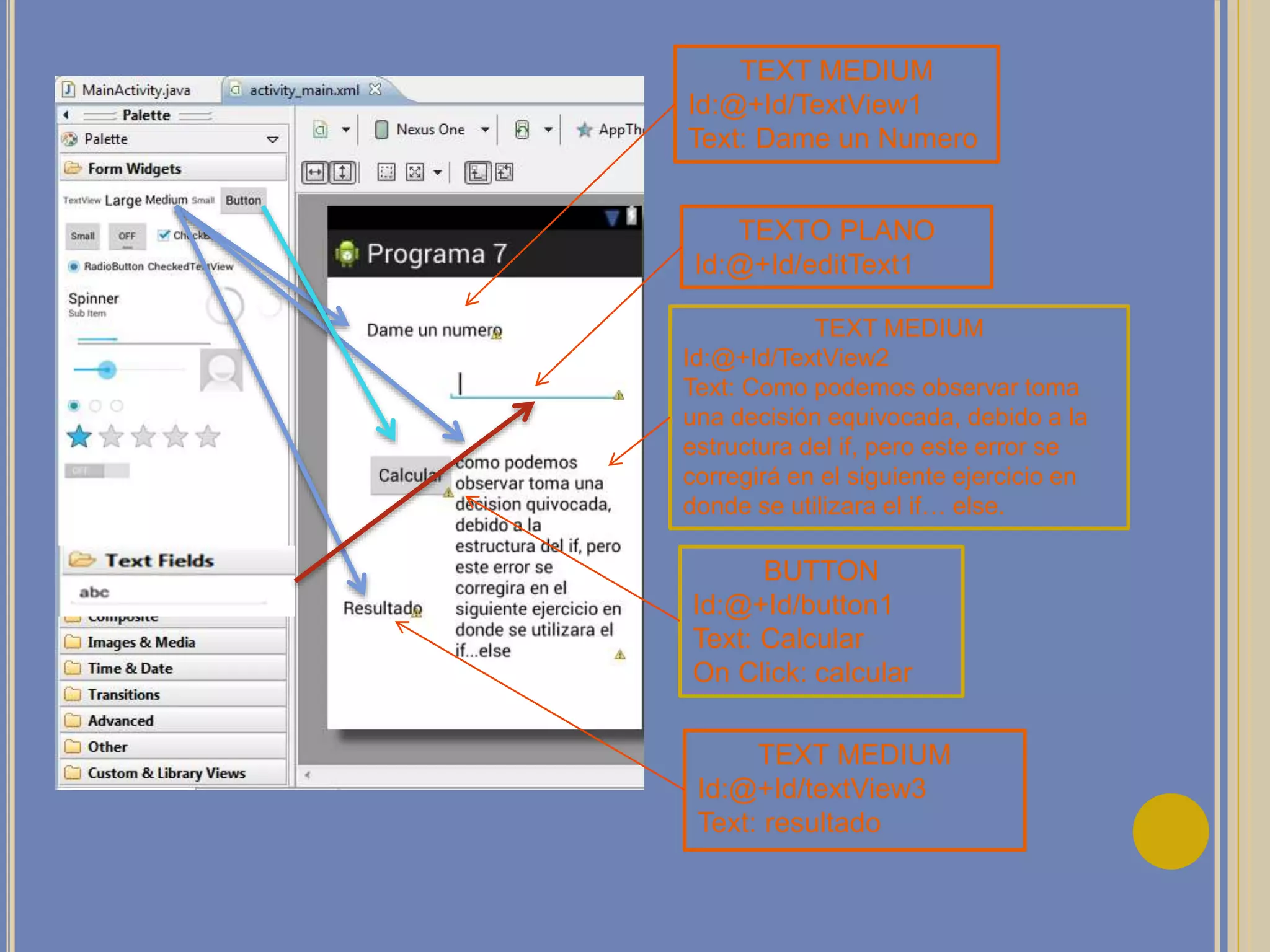 TEXT MEDIUM
Id:@+Id/TextView1
Text: Dame un Numero
TEXT MEDIUM
Id:@+Id/TextView2
Text: Como podemos observar toma
una decisión equivocada, debido a la
estructura del if, pero este error se
corregirá en el siguiente ejercicio en
donde se utilizara el if… else.
BUTTON
Id:@+Id/button1
Text: Calcular
On Click: calcular
TEXT MEDIUM
Id:@+Id/textView3
Text: resultado
TEXTO PLANO
Id:@+Id/editText1
 