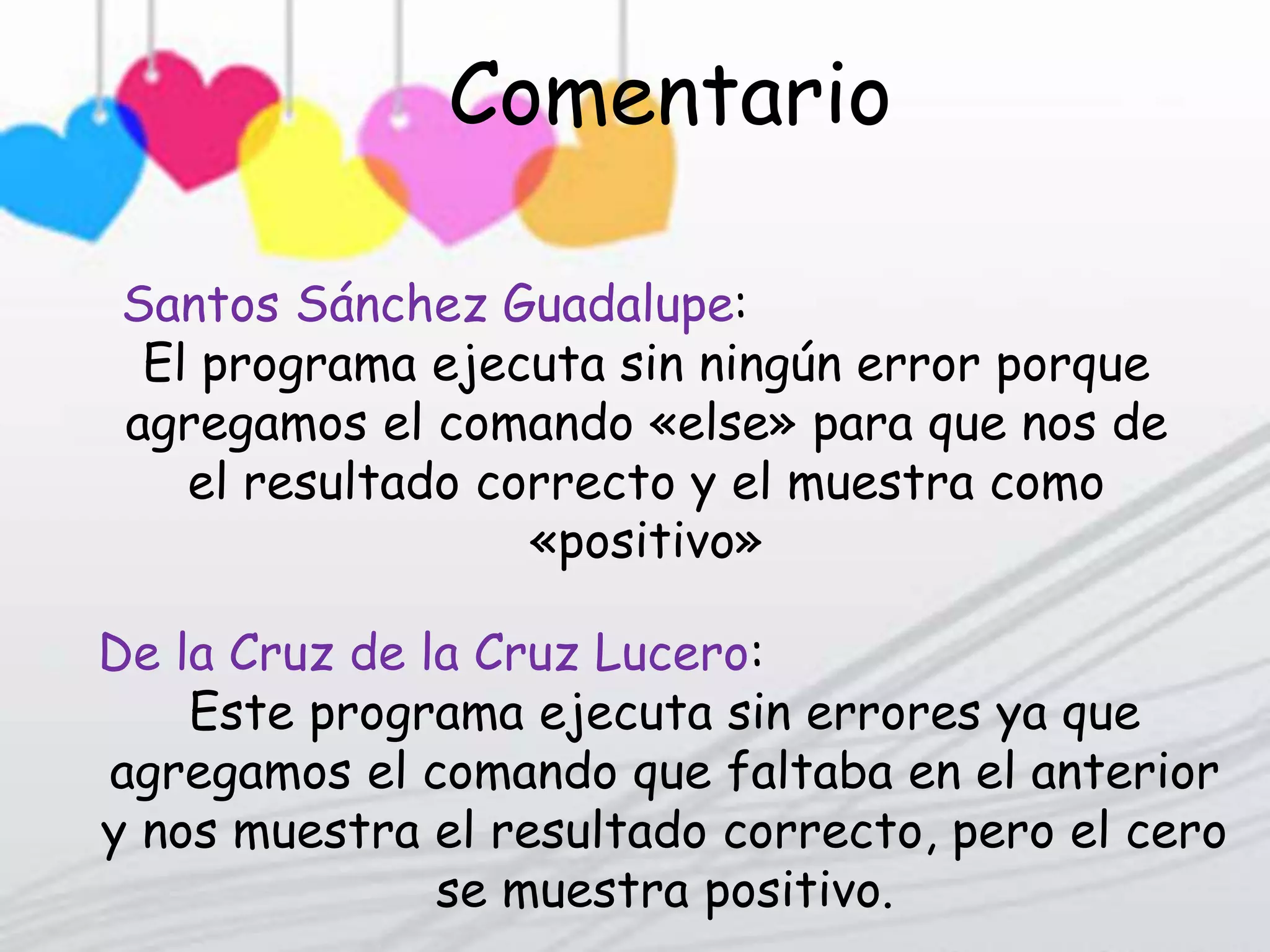 Comentario Personal
Me gusta porque corre el programa pero
corre con error por que le falta el comando
«else»
Guadalupe Santos Sánchez:
De la Cruz de la Cruz Lucero:
Este programa ejecuta sin errores ya que
agregamos el comando que faltaba en el anterior
y nos muestra el resultado correcto, pero el cero
se muestra positivo.
Santos Sánchez Guadalupe:
El programa ejecuta sin ningún error porque
agregamos el comando «else» para que nos de
el resultado correcto y el muestra como
«positivo»
Comentario