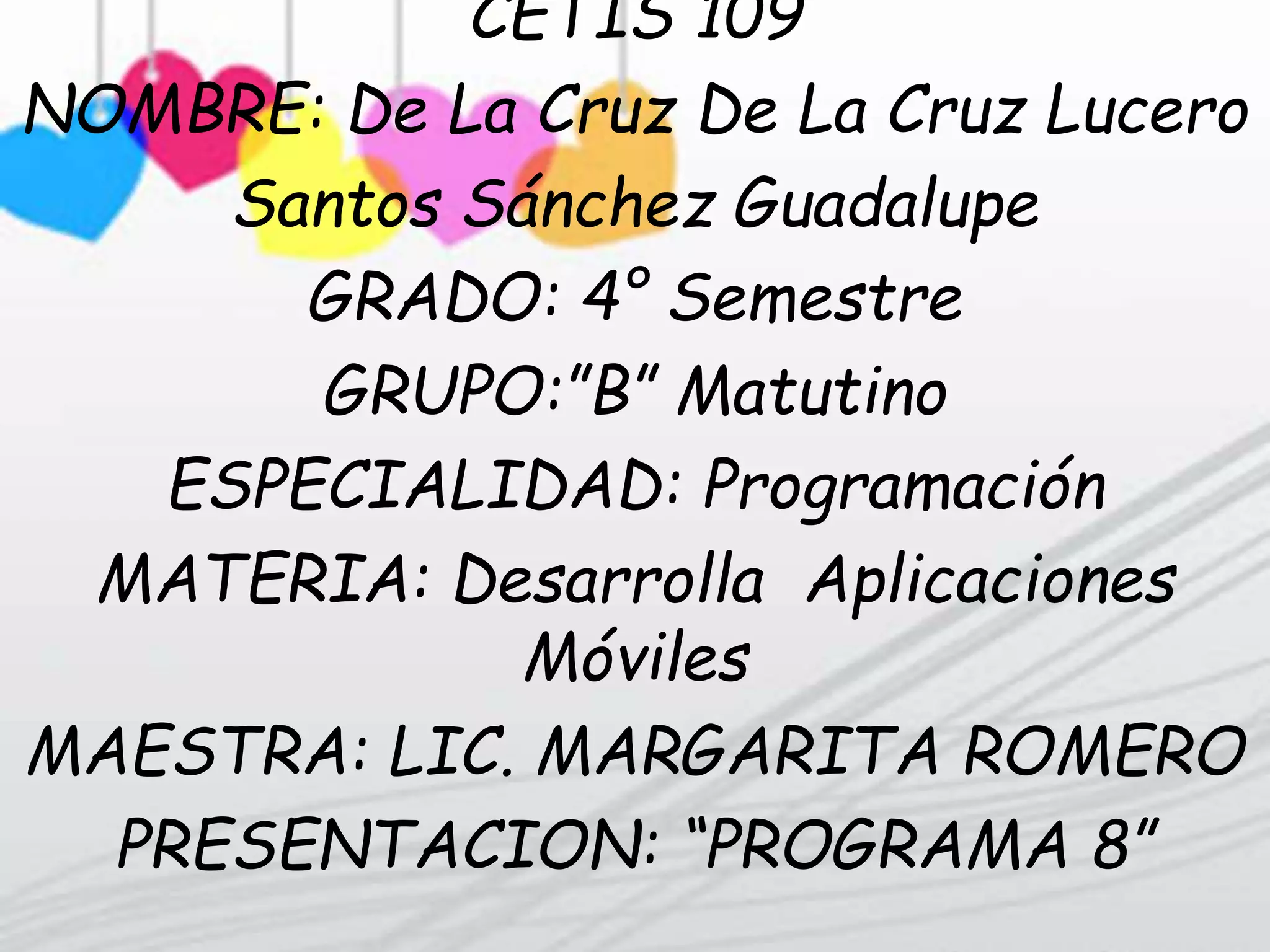 CETIS 109
NOMBRE: De La Cruz De La Cruz Lucero
Santos Sánchez Guadalupe
GRADO: 4° Semestre
GRUPO:”B” Matutino
ESPECIALIDAD: Programación
MATERIA: Desarrolla Aplicaciones
Móviles
MAESTRA: LIC. MARGARITA ROMERO
PRESENTACION: “PROGRAMA 8”