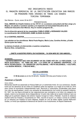 VOZ INSESAMISTA RADIO<br />EL MAGAZÍN DOMINICAL DE LA INSTITUCIÓN EDUCATIVA SAN MARCOS<br />UN PROGRAMA PARA JÓVENES DE TODAS LAS EDADES<br />TERCERA TEMPORADA<br />San Marcos – Sucre, enero 30 de 2011<br />PRESENTACION<br />Hola, AMIGOS de Chipilín Estéreo en los 107.9 f. m. La emisora comunitaria del San Jorge y la Mojana. Un saludo a nuestros oyentes y en especial a la Comunidad Educativa de la Institución Educativa San Marcos. Hoy en nuestro programa 85…<br />Con la dirección general de los respetables CAMILO URIBE y HERNANDO VALDES <br />La coordinación del LICENCIADO JAIME ALDANA ALDANA<br />En el CONTROL MASTER________________________<br />Les saludan en los micrófonos: María Paula Regino, María Luisa, Carolina Arrieta, y Evelio Ochoa quien les habla…<br />Le damos el saludo y la bienvenida a nuestros compañeros.<br />Buenos Días, compañeros…<br />....ÚNETE A NUESTRO PERFIL EN FACEBOOK... YA SON MÁS DE 1200 AMIGOS....<br />AVANCES.......................<br />---ACONTECIMIENTOS QUE HAN OCURRIDO UN DIA COMO HOY EN---LA REFLEXION, ---LA NOTA ECOLÓGICA, ---EL TEMA DEL DÍA, ---LA CIFRA DE LA SEMANA---DEPORTES, ---LA NOTA TECNOLÓGICA, ---EL ORIGEN DE LAS PALABRAS, ---NOTA SALUDABLE, ---CULTURA, ---LA BUENA MÚSICA... Y MUCHO MÁS...<br />HOY EN LA HISTORIA<br />http://www.educar.org<br />El 30 de enero es el día 30 del año . Quedan 335 días para finalizar el año.<br />1948<br />Asesinan a Gandhi<br />Jaime aldana<br />Mohandas Gandhi es asesinado en Nueva Delhi por un extremista hindú. En sus comienzos, Gandhi luchó por los derechos de los indios en Sudáfrica antes de regresar a su hogar en la India en 1915 para unirse al movimiento independentista indio. Renunció a costumbres occidentales para llevar una vida de espiritualidad y lanzó una campaña de desobediencia civil contra la opresión británica. En 1947, fue una figura principal en las negociaciones que condujeron a la India a la categoría de estado. Llamó a la concesión de la independencia “el acto más noble de la nación británica” pero se afligió por la partición religiosa del anterior imperio mongol en India y Pakistán. Cuando la violencia explotó entre los hindúes y musulmanes en 1947, recurrió al ayuno y a visitas a zonas en conflicto en un esfuerzo por finalizar la lucha religiosa. Estaba en una de estas vigilias cuando Nathuram Godse, un hindú que objetaba la tolerancia de Gandhi a los musulmanes, le disparó fatalmente.<br />Entre todos, uno cada uno<br />Acontecimientos<br />Día Escolar de la No-violencia y la Paz (DENIP), en el aniversario de la muerte del Mahatma Gandhi <br />Día Mundial de la Lepra.<br />2007 Windows Vista: Se lanza al mercado el sistema operativo Microsoft Windows Vista después de varios años desde Windows XP (lanzado en 2001). <br />1996 Yuji Hyakutake descubre el Cometa Hyakutake. Fue el más brillante del año, y uno de los que pasó más cerca de La Tierra.<br />1972 Irlanda del Norte: Domingo Sangriento en Derry. El ejército británico dispara contra una manifestación por los derechos civiles. Mueren 13 manifestantes y 14 son heridos. Queda desprestigiada la vía no violenta para resolver el conflicto entre católicos y protestantes.<br />1945 Hundimiento del barco Wilhelm Gustloff por un submarino soviético en aguas del Báltico. Es la mayor tragedia naval de la historia, con más de 9.000 muertos, casi todos mujeres, niños y heridos.<br />1933 En Alemania, Adolf Hitler asume la Cancillería del Reich.<br />1856 Naufragio del vapor Cazador, ocurrido en las cercanías de Constitución, Chile. Murieron más de 400 personas, siendo este hecho la mayor tragedia naval ocurrida en Chile<br />1500 Brasil: el navegante Vicente Yáñez Pinzón es el primer europeo que avista la desembocadura del río Amazonas.<br />Nacimientos<br />LA REFLEXION:<br />María Paula Regino<br /> http://www.frasescelebres.net<br />Frase de Lógica<br />Si todos los derechos son reservados, ¿son todos los zurdos muy habladores<br />Leer sin reflexionar es como comer sin digerir. <br />MÚSICA PARA ALEGRAR EL ALMA...<br />PRISIONERO DE TUS BRAZOSFARIT ORTIZ<br />La lectura es el viaje de los que no pueden tomar el tren.<br />PARA REPORTAR SU SINTONÍA SE PUEDEN COMUNICAR AL TELEFONO<br />311 691 3121<br />LA NOTA CIENTÍFICA<br />María Luisa<br />El genoma del orangután es idéntico al del ser humano en un 97%<br />Un equipo internacional de científicos, con participación española, han estudiado el ADN del orangután. El estudio ha permitido conocer la evolución de los grandes simios.<br />El genoma del orangután aporta nuevos detalles a la evolución y proporciona nuevos conocimientos a los científicos sobre los aspectos únicos del ADN humano, que separan al hombre de los grandes simios. La investigación demuestra que el genoma humano y el del orangután son idénticos en un 97%. El chimpancé y los humanos comparten el 99% de sus genes porque se separaron evolutivamente hace 6 millones de años, mientras que el orangután y los humanos se separaron mucho antes, hace 14 millones de años. <br />TEMA DEL DÍA<br />Jaime Aldana introduce...<br />LA JUVENTUD Y LAS DROGAS (MARIHUANA)<br />Jaime Aldana pregunta<br />¿Cuántos adolescentes fuman marihuana?<br />María Paula responde<br />Al contrario de lo que muchos opinan, la mayoría de los jóvenes no fuman marihuana y nunca la usarán. Entre los estudiantes que se entrevistaron en una encuesta nacional anual, se encontró que uno de cada seis alumnos en el décimo grado consumen la marihuana regularmente (es decir, que la usaron durante el transcurso del último mes). <br />Jaime Aldana pregunta<br />¿Por qué usan marihuana los jóvenes?<br />María Luisa responde<br />Existen muchas razones por las que algunos niños y adolescentes consumen marihuana. La mayoría de las personas que fuman marihuana lo hacen porque tienen amigos, hermanos o hermanas que la usan y les presionan a probarla. Algunos jóvenes la fuman porque ven a otros adultos en su familia usándola. <br />Otros piensan que fumarla les hace populares o envidiables, porque las canciones modernas la mencionan, o porque ven que la usan en las películas o en la televisión.<br />Algunos adolescentes pueden pensar que necesitan la marihuana y otras drogas para ayudarles a escapar de problemas en casa, la escuela o con amigos.<br />SI NO LE CONTEXTOPLAN B<br />La lectura es como vivir una eternidad, mientras más lees, más tiempo vives.<br />PARA REPORTAR SU SINTONÍA SE PUEDEN COMUNICAR AL TELEFONO<br />311 691 3121<br />LA NOTA CURIOSA<br />Las decisiones se toman mejor en grupo<br />Jaime Aldana introduce<br />Carolina responde<br />Dos cabezas piensan mejor que una. Y ocho mejor que dos. Es lo que se deduce de un estudio realizado por Ashley Ward y sus colegas de la Universidad de Sidney (Australia) con peces mosquito y que ha sido publicado en el último número de la revista PNAS. <br />Para llegar a esta conclusión, los investigadores colocaron a los animales solos, en pareja y en grupos de 4, 8 y hasta 16 individuos dentro de una serie de laberintos con forma de Y. En uno de los brazos de cada laberinto situaron una réplica de un depredador típico de esta especie. <br />Siguiendo los movimientos de los peces observaron que, mientras los que estaban aislados elegían el camino que los alejaba del depredador tan sólo en la mitad de los casos, los peces en grupo escogían con más frecuencia el camino correcto, alcanzando hasta un 90% de acierto cuando el grupo estaba formado por 16 miembros. En otras palabras, cuanto más grande era el grupo, mejor era la toma de decisiones.Los autores sostienen que los resultados podrían aplicarse a la toma de decisiones colectiva en humanos, que gobierna el comportamiento de Internet, de los mercados financieros o de los miembros de un jurado.<br />Seguimos profundizando en nuestro tema del día--------------------------<br />Jaime Aldana pregunta<br />María Luisa responde<br />¿Qué sucede si fumas marihuana?<br />Algunas personas no sienten ningún cambio cuando fuman marihuana. Otros se sienten relajados (mareados) o alegres. Algunas veces la marihuana hace que la persona sienta mucha sed y hambre.<br />Algunas personas sufren efectos negativos. Pueden sentirse repentinamente muy ansiosas y tener sensaciones de paranoia. Esto sucede más en los casos en los que se usa una variedad potente de marihuana.<br />Jaime Aldana pregunta<br />María Paula responde<br />¿Cuáles son los efectos a corto plazo de la marihuana?<br />Entre los efectos a corto plazo se encuentran: <br />Problemas con la memoria y aprendizaje; <br />percepción distorsionada (visual, auditiva, y del tacto), y del sentido del paso del tiempo; <br />problemas para pensar claramente y para resolver problemas; <br />menor coordinación física; y <br />ansiedad y aceleración del corazón. <br />Estos efectos son aún más graves cuando se mezcla la marihuana con otras drogas. En muchas ocasiones, la persona ni siquiera sabe qué otro tipo de drogas pueden haber sido agregadas a la marihuana.<br />Y YO PIERDO EL AÑO (OMAR GELES)PIPE PELAEZ<br />El buen lector, es aquel, que al terminar un libro es capaz de escribir una página más.<br />PARA REPORTAR SU SINTONÍA SE PUEDEN COMUNICAR AL TELEFONO<br />311 691 3121<br />EL INVITADO ESPECIAL <br />(ENTREVISTA: PREGRABADO CON EL RECTOR DE LA INSESAM)<br />Seguimos profundizando en nuestro tema del día--------------------------<br />Jaime Aldana pregunta<br />María Luisa responde<br />¿Cómo afecta la marihuana el desempeño escolar, deportivo, y de otras actividades?<br />La marihuana afecta la memoria, la percepción y la habilidad de juzgar. Para los jóvenes, la droga puede realmente afectar el desempeño en la escuela, los deportes, los clubs sociales, y las relaciones con otros amigos. Si te encuentras drogado con la marihuana es más probable que cometas errores que podrían avergonzarte e incluso lastimarte. Si fumas marihuana muy frecuentemente, tendrás menos interés en tu apariencia personal y en tu desempeño escolar o en el trabajo. <br />Los atletas no logran el mismo desempeño porque el THC afecta sus reflejos, movimientos y coordinación. También, ya que la marihuana puede afectar la manera que piensas y juzgas, las personas que la usan pueden olvidarse de protegerse durante actos sexuales y posiblemente, exponerse al VIH, el virus que causa el SIDA.<br />María Paula concluye<br />Pero no importa cuánto veas la marihuana en ilustraciones de camisetas o gorras, y no importa cuántos grupos musicales canten sobre ella, es importante que sepas que: No tienes que fumar la marihuana sólo porque crees que todo el mundo lo hace. ¡La mayoría de los adolescentes no la usan!<br />LA PALABRA DEL DÍA<br />Jaime Aldana<br />Los idiomas día a día se van nutriendo con nuevos movimientos culturales, sociales y tecnológicos; ello hace que surjan novedosas palabras.<br />Con el avance de la tecnología, y sobre todo, de las redes sociales, se ha puesto de moda una nueva palabra que poco a poco se ha ido abriendo camino entre la juventud: TEXTEAR; es decir, enviar mensajes de textos a través de celulares y de las diferentes redes sociales. Hace poco subieron a la red un video en donde una mujer se fue en una piscina debido a que iba distraída mientras escribía un mensaje.<br />Así que en poco tiempo tendremos que conjugar este joven verbo. Algo así como: yo texteo; tú texteas; él textea; nosotros texteamos; vosotros texteáis; ellos textean...<br />ME ENAMORÉ DE TICHAYANNE<br />Leer te puede dar sabiduría, pero no inteligencia.<br />PARA REPORTAR SU SINTONÍA SE PUEDEN COMUNICAR AL TELEFONO<br />311 691 3121<br />LA NOTA TECNOLOGICA   http://www.muyinteresante.es/<br />Un colegio de EEUU obliga a sus alumnos a usar el iPad <br />(IPAD: Es una computadora portátil con la que se puede interactuar a través de una pantalla táctil o  HYPERLINK quot;
http://es.wikipedia.org/wiki/Multit%C3%A1ctilquot;
  quot;
Multitáctilquot;
 Multitáctil. El usuario puede utilizar una pluma  HYPERLINK quot;
http://es.wikipedia.org/wiki/Stylusquot;
  quot;
Stylusquot;
 stylus o los dedos para trabajar con el ordenador sin necesidad de teclado físico, o mouse.)<br />Un colegio privado de Tennessee, en Estados Unidos, exigirá el uso de iPads a los estudiantes de entre 8 y 18 años con el objetivo de sustituir los libros de texto por las tabletas electrónicas, según ha informado la institución a través de su página web.Jim Manikas, director de tecnología de la Webb School de Knoxville, explicó en declaraciones a medios locales que se ha tomado la decisión también por una cuestión de quot;
saludquot;
. quot;
Tenemos alumnos que llevan casi 20 kilos en libros, mientras que un iPad pesa menos de un kiloquot;
, señaló.Por su parte, Elli Shellist, profesora de inglés en la Webb School, se mostró quot;
entusiasmadaquot;
 porque quot;
hay cosas que podemos hacer con estas tabletas electrónicas mucho mejor que en textos de papelquot;
. <br />Las páginas como Facebook y  HYPERLINK quot;
http://www.muyinteresante.es/tag/Twitterquot;
  quot;
_blankquot;
 Twitter estarán bloqueadas dentro del campus escolar. Y la escuela ofrecerá a los alumnos de escasos recursos las tabletas en alquiler. Otras instituciones educativas como la Seton Hill University, en Pensilvania, y la Universidad de Notre Dame, en Indiana, han programado también cursos que se darán exclusivamente usando estas tabletas electrónicas. <br />TU AMOR Y OLVIDOIVAN VILLAZON<br />La lectura es la puerta a la cultura.<br />PARA REPORTAR SU SINTONÍA SE PUEDEN COMUNICAR AL TELEFONO 311 691 3121<br />LA CIFRA DE LA SEMANA<br />Carolina<br />Más de 1200 personas son amigos de la INSTITUCIÓN EDUCATIVA SAN MARCOS en FACEBOOK, así que no te quedes esperando que te cuenten lo que pasa en INSTITUCIÓN grande del San Jorge y la Mojana...<br />Únete a www.facebook.com/institucioneducativasanmarcos <br />LA NOTA DE LA SALUDABLE<br />http://estilodevida.latam.msn.com<br />Avena, sana y buena<br />La podemos considerar como la reina de los cereales. Es un alimento excelente para la salud y con propiedades para la piel. Haz tus propias mascarillas de avena y disfruta de todos los beneficios de este cereal.<br />Su impacto en la estética y en nuestro organismo convierten a la avena en un cereal preciado. Es uno de los cereales más benéficos para el funcionamiento de nuestro sistema digestivo y una gran aliada de la belleza de nuestra piel. Cuenta con minerales como el magnesio, zinc, calcio y hierro y vitaminas como la B1, B2 y vitamina E. Este cereal también contiene una gran cantidad de carbohidratos de fácil absorción, sodio, potasio, calcio y fósforo, entre otros.<br />Sus principales propiedades son:<br />- Su fibra absorbe toxinas del cuerpo y regula el metabolismo.<br />- Elimina el exceso de colesterol malo que circula en la sangre y aumenta el bueno.<br />- Por su contenido de potasio y bajo contenido de sodio, reduce la tensión arterial.<br />- Favorece la digestión, trata la gastritis, estreñimiento y disfunciones hepáticas.<br />- Ideal para cuidar el corazón.<br />- Su consumo promueve la sensación de saciedad por eso evita los atracones de comida.<br />- Gracias a sus fibras insolubles como solubles, aumenta el tránsito intestinal ya que suaviza la mucosa gástrica.<br />- Es un diurético natural, ya que ayuda a reducir la acumulación de líquido en el cuerpo mientras que ayuda a reducir los kilos.<br />- Es buena para quienes padecen de insomnio.<br />¿Cuándo y cómo consumirla?<br />La avena en harina o en hojuelas se puede tomar habitualmente preparada con leche, agregada en frutas o mezclada con yogurt. También la encontramos en galletas, granola o en panes, entre otras preparaciones. El mejor momento del día para ingerirla es en el desayuno ya que, como aclaramos antes, genera una sensación de saciedad durante una horas y evite que piquemos entre comidas.<br />Para una piel lozana<br />La avena cuenta con un sistema de esponjas minúsculas naturales que cumplen la función de absorber las impurezas del cuerpo, por eso es muy usual encontrarla en tratamientos dermatológicos, ayudando a la piel hipersensible, seca, con dermatitis o irritada puesto que la suaviza, descongestiona y previene la aparición de prurito. Tiene, además, lípidos que absorben el agua lo que se traduce como la hidratación de la piel y genera una capa protectora de las agresiones del exterior.<br />- Para la pieles grasas o secas las mascarillas de avena son ideales. De forma casera puedes preparar la tuya. Úsalas entre1 ó 2 veces por semana para notar los cambios.<br />- Piel grasa: Cocer tres cucharadas de avena en harina en agua. Luego colar el líquido resultante y aplicarlo con pañitos sobre el rostro. Esperar 30 minutos y enjuagar con agua tibia.<br />- Piel seca: Mezclar algunas cucharadas de avena en harina en leche. Colar el líquido y aplicarlo durante diez a quince minutos. Aclararlo con agua fría.<br />FARÁNDULA AL DÍA <br />Carolina<br />En la farándula Insesamista te estamos recordando que puedes hacerte amigo de nuestro perfil en FACEBOOK. Sólo tienes que colocar en el buscador INSTITUCION EDUCATIVO SAN MARCOS y envíanos la invitación. Recuerda ya son más de 1200 amigos, no seas el último.<br />Para estar enterado de las noticias en la web solo tienes que colocar en el buscador vozinsesamista.jimdo.com (se lee yindo)<br />COLGANDO EN TUS MANOSCARLOS BAUTE CON MARTHA SANCHEZ<br />Los libros me enseñaron a pensar y el pensamiento me hizo libre.<br />PARA REPORTAR SU SINTONÍA SE PUEDEN COMUNICAR AL TELEFONO<br />311 691 3121<br />LA NOTA INSTITUCIONAL<br />María Paula<br />Te informamos que aún quedan cupos en la INSTITUCIÓN EDUCATIVA SAN MARCOS, matricúlate y haz parte de la gran familia Insesamista.<br />CULPABLECAMILO ECHEVERRY<br />Analfabeto no es aquella persona que no sabe leer, analfabeto es aquella persona que <br />sabiendo leer no lo hace.<br />PARA REPORTAR SU SINTONÍA SE PUEDEN COMUNICAR AL TELEFONO<br />311 691 3121<br />LA NOTA CULTURAL<br />BONITACABAS<br />PARA REPORTAR SU SINTONÍA SE PUEDEN COMUNICAR AL TELEFONO<br />311 691 3121<br />
