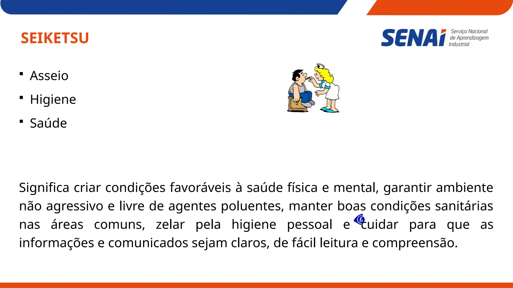 SEIKETSU
 Asseio
 Higiene
 Saúde
Significa criar condições favoráveis à saúde física e mental, garantir ambiente
não agressivo e livre de agentes poluentes, manter boas condições sanitárias
nas áreas comuns, zelar pela higiene pessoal e cuidar para que as
informações e comunicados sejam claros, de fácil leitura e compreensão.
 