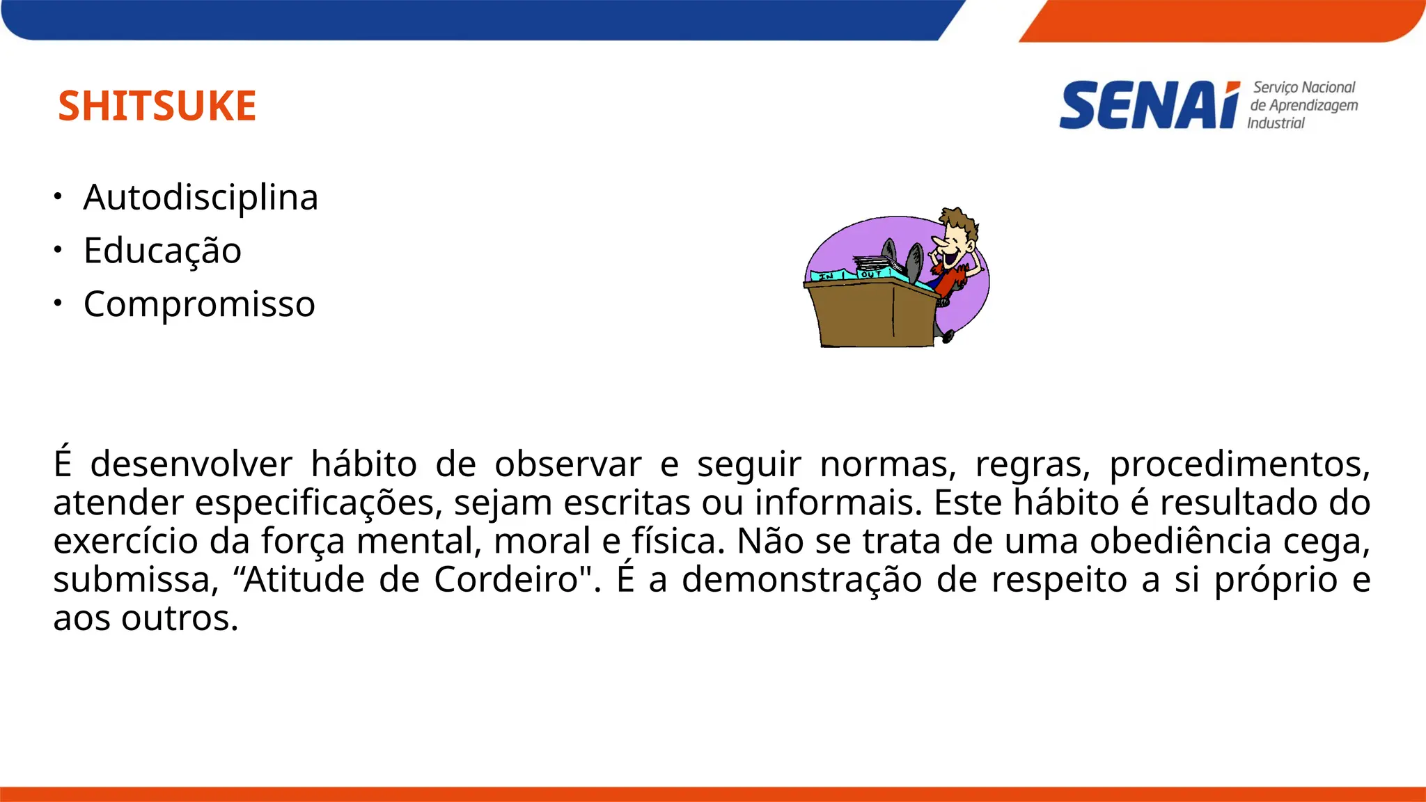 SHITSUKE
• Autodisciplina
• Educação
• Compromisso
É desenvolver hábito de observar e seguir normas, regras, procedimentos,
atender especificações, sejam escritas ou informais. Este hábito é resultado do
exercício da força mental, moral e física. Não se trata de uma obediência cega,
submissa, “Atitude de Cordeiro". É a demonstração de respeito a si próprio e
aos outros.
 