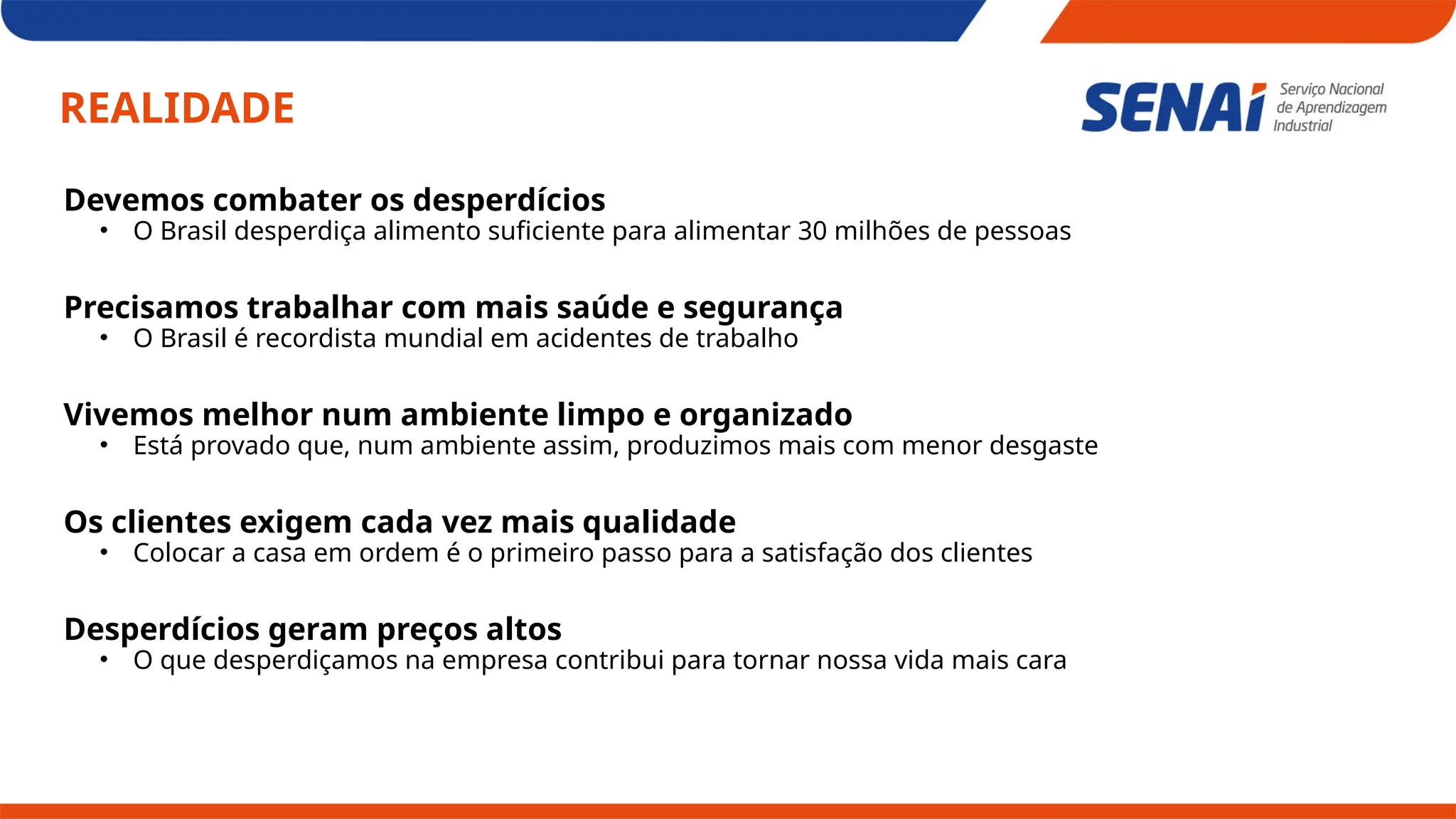 REALIDADE
Devemos combater os desperdícios
• O Brasil desperdiça alimento suficiente para alimentar 30 milhões de pessoas
Precisamos trabalhar com mais saúde e segurança
• O Brasil é recordista mundial em acidentes de trabalho
Vivemos melhor num ambiente limpo e organizado
• Está provado que, num ambiente assim, produzimos mais com menor desgaste
Os clientes exigem cada vez mais qualidade
• Colocar a casa em ordem é o primeiro passo para a satisfação dos clientes
Desperdícios geram preços altos
• O que desperdiçamos na empresa contribui para tornar nossa vida mais cara
 