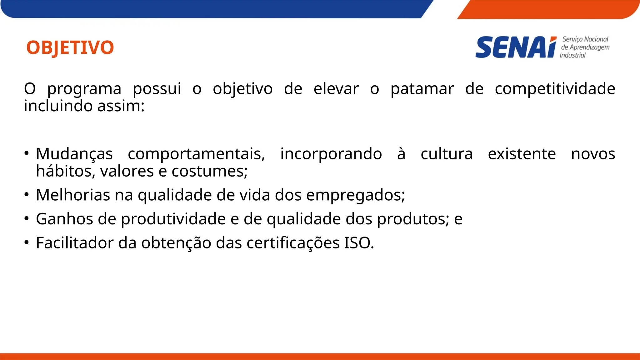 OBJETIVO
O programa possui o objetivo de elevar o patamar de competitividade
incluindo assim:
• Mudanças comportamentais, incorporando à cultura existente novos
hábitos, valores e costumes;
• Melhorias na qualidade de vida dos empregados;
• Ganhos de produtividade e de qualidade dos produtos; e
• Facilitador da obtenção das certificações ISO.
 
