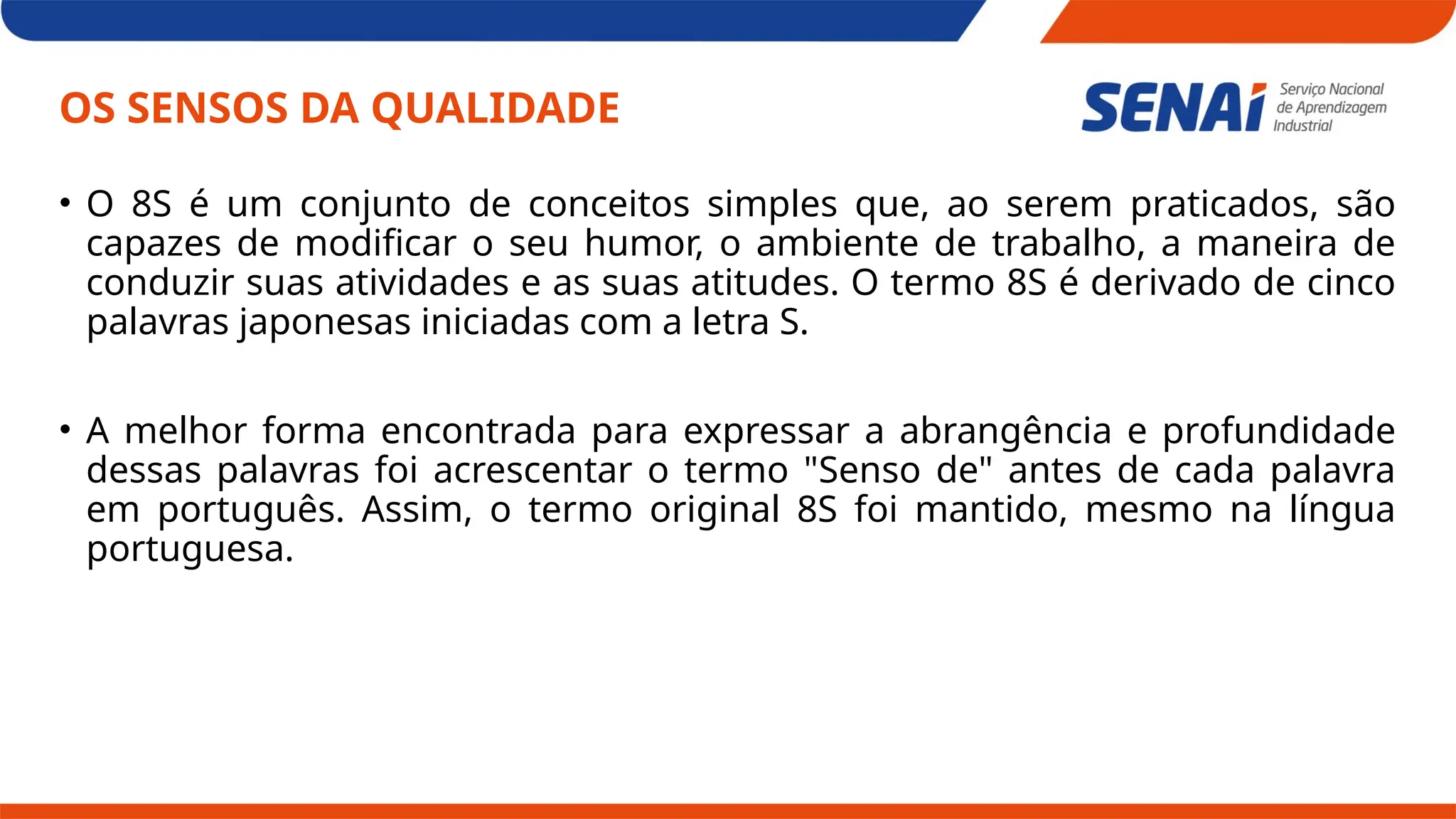 OS SENSOS DA QUALIDADE
• O 8S é um conjunto de conceitos simples que, ao serem praticados, são
capazes de modificar o seu humor, o ambiente de trabalho, a maneira de
conduzir suas atividades e as suas atitudes. O termo 8S é derivado de cinco
palavras japonesas iniciadas com a letra S.
• A melhor forma encontrada para expressar a abrangência e profundidade
dessas palavras foi acrescentar o termo "Senso de" antes de cada palavra
em português. Assim, o termo original 8S foi mantido, mesmo na língua
portuguesa.
 