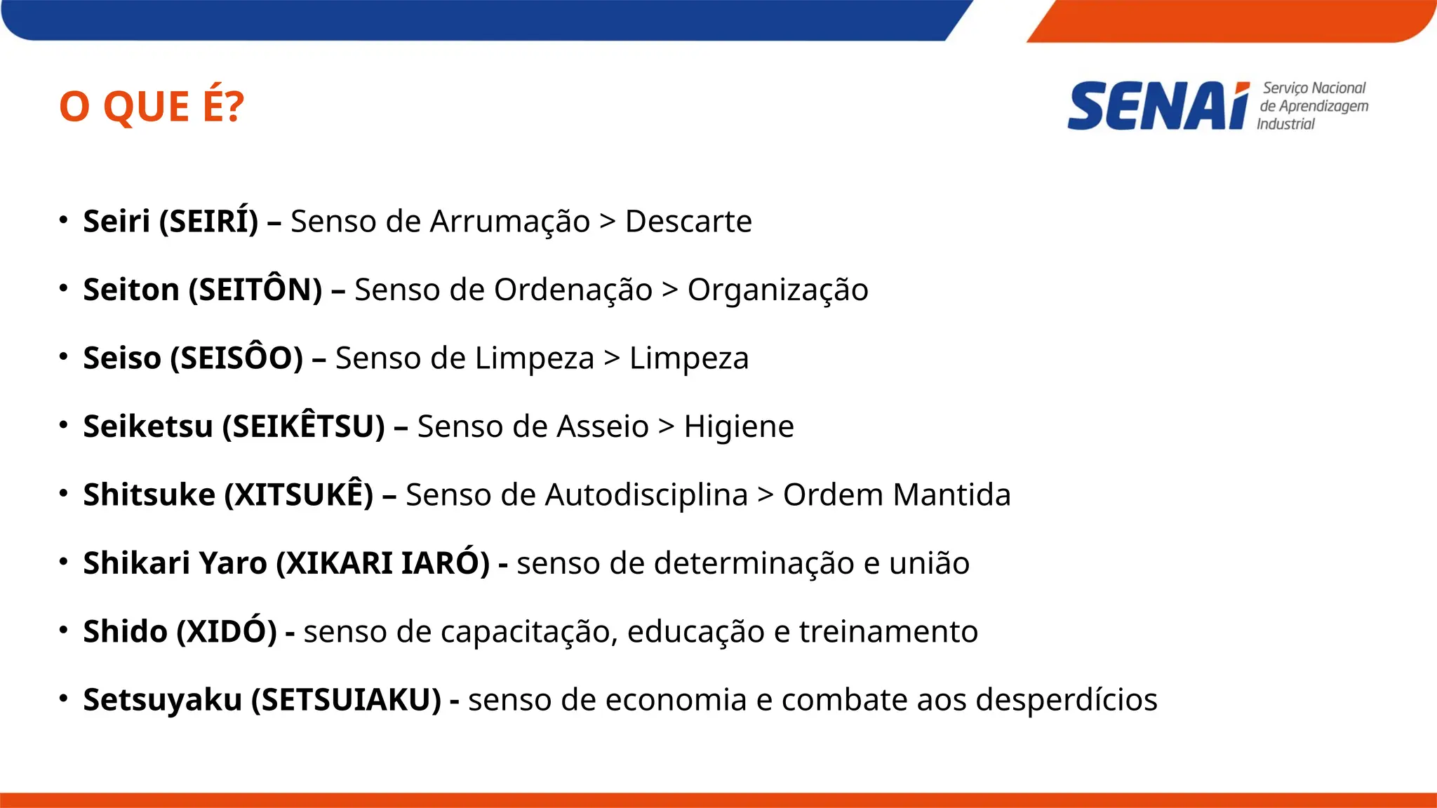 O QUE É?
• Seiri (SEIRÍ) – Senso de Arrumação > Descarte
• Seiton (SEITÔN) – Senso de Ordenação > Organização
• Seiso (SEISÔO) – Senso de Limpeza > Limpeza
• Seiketsu (SEIKÊTSU) – Senso de Asseio > Higiene
• Shitsuke (XITSUKÊ) – Senso de Autodisciplina > Ordem Mantida
• Shikari Yaro (XIKARI IARÓ) - senso de determinação e união
• Shido (XIDÓ) - senso de capacitação, educação e treinamento
• Setsuyaku (SETSUIAKU) - senso de economia e combate aos desperdícios
 