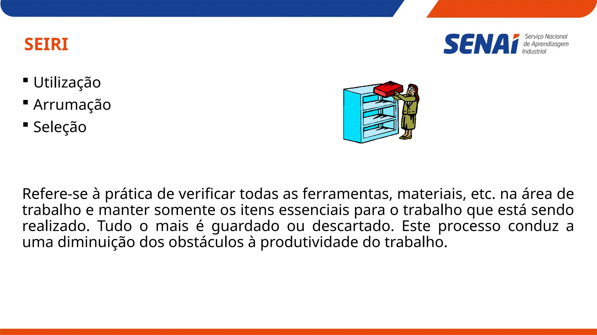 SEIRI
 Utilização
 Arrumação
 Seleção
Refere-se à prática de verificar todas as ferramentas, materiais, etc. na área de
trabalho e manter somente os itens essenciais para o trabalho que está sendo
realizado. Tudo o mais é guardado ou descartado. Este processo conduz a
uma diminuição dos obstáculos à produtividade do trabalho.
 
