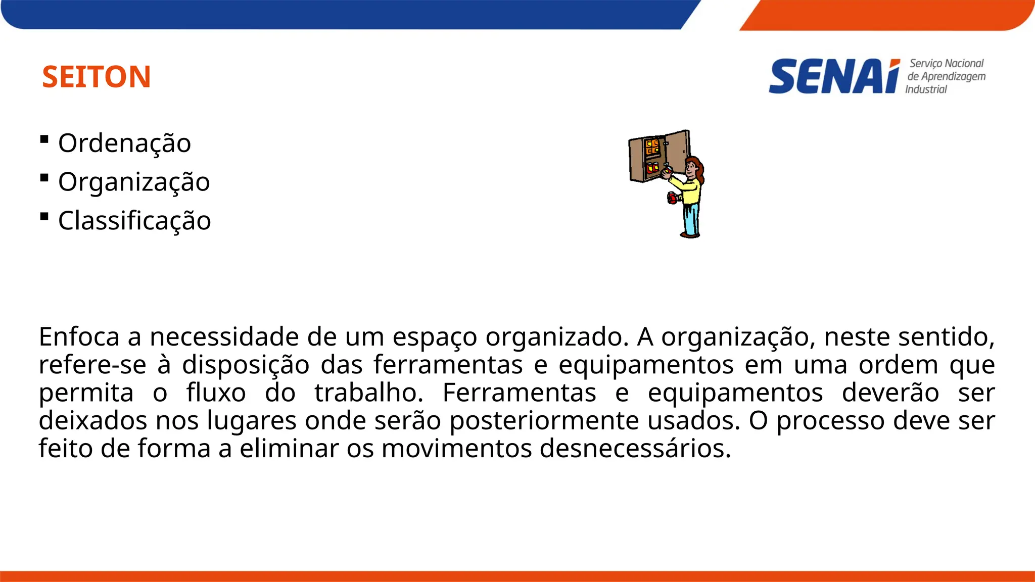 SEITON
 Ordenação
 Organização
 Classificação
Enfoca a necessidade de um espaço organizado. A organização, neste sentido,
refere-se à disposição das ferramentas e equipamentos em uma ordem que
permita o fluxo do trabalho. Ferramentas e equipamentos deverão ser
deixados nos lugares onde serão posteriormente usados. O processo deve ser
feito de forma a eliminar os movimentos desnecessários.
 