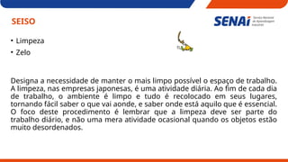 SEISO
• Limpeza
• Zelo
Designa a necessidade de manter o mais limpo possível o espaço de trabalho.
A limpeza, nas empresas japonesas, é uma atividade diária. Ao fim de cada dia
de trabalho, o ambiente é limpo e tudo é recolocado em seus lugares,
tornando fácil saber o que vai aonde, e saber onde está aquilo que é essencial.
O foco deste procedimento é lembrar que a limpeza deve ser parte do
trabalho diário, e não uma mera atividade ocasional quando os objetos estão
muito desordenados.
 