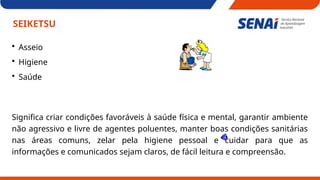 SEIKETSU
 Asseio
 Higiene
 Saúde
Significa criar condições favoráveis à saúde física e mental, garantir ambiente
não agressivo e livre de agentes poluentes, manter boas condições sanitárias
nas áreas comuns, zelar pela higiene pessoal e cuidar para que as
informações e comunicados sejam claros, de fácil leitura e compreensão.
 