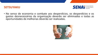 SETSUYAKU
• No senso de economia e combate aos desperdícios, os desperdícios e os
gastos desnecessários da organização deverão ser eliminados e todas as
oportunidades de melhorias deverão ser realizadas.
 