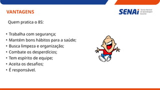VANTAGENS
Quem pratica o 8S:
• Trabalha com segurança;
• Mantém bons hábitos para a saúde;
• Busca limpeza e organização;
• Combate os desperdícios;
• Tem espírito de equipe;
• Aceita os desafios;
• É responsável.
 