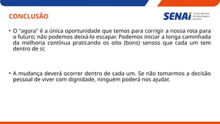 CONCLUSÃO
• O "agora" é a única oportunidade que temos para corrigir a nossa rota para
o futuro; não podemos deixá-lo escapar. Podemos iniciar a longa caminhada
da melhoria contínua praticando os oito (bons) sensos que cada um tem
dentro de si;
• A mudança deverá ocorrer dentro de cada um. Se não tomarmos a decisão
pessoal de viver com dignidade, ninguém poderá nos ajudar.
 