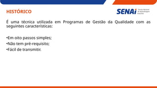 HISTÓRICO
É uma técnica utilizada em Programas de Gestão da Qualidade com as
seguintes características:
•Em oito passos simples;
•Não tem pré-requisito;
•Fácil de transmitir.
 