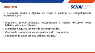 OBJETIVO
O programa possui o objetivo de elevar o patamar de competitividade
incluindo assim:
• Mudanças comportamentais, incorporando à cultura existente novos
hábitos, valores e costumes;
• Melhorias na qualidade de vida dos empregados;
• Ganhos de produtividade e de qualidade dos produtos; e
• Facilitador da obtenção das certificações ISO.
 